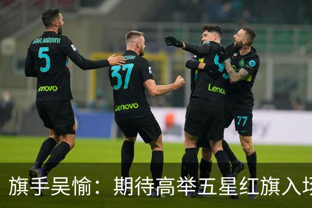旗手吴愉：期待高举五星红旗入场 为国而战是最大动力